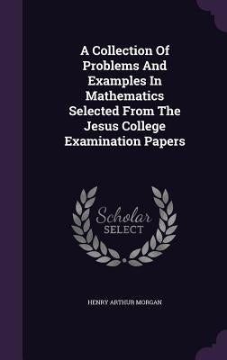 A Collection Of Problems And Examples In Mathematics Selected From The Jesus College Examination Papers by Morgan, Henry Arthur