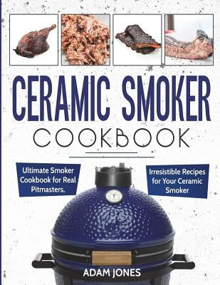Ceramic Smoker Cookbook: Ultimate Smoker Cookbook for Real Pitmasters, Irresistible Recipes for Your Ceramic Smoker by Jones, Adam