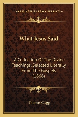 What Jesus Said: A Collection Of The Divine Teachings, Selected Literally From The Gospels (1866) by Clegg, Thomas