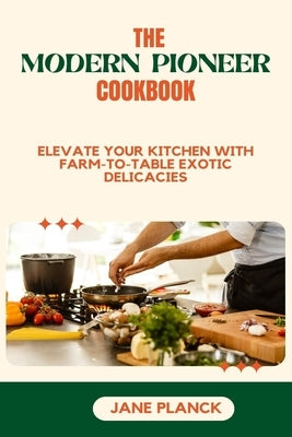 The Modern Pioneer Cookbook: Elevate your kitchen with Farm-to-Table Exotic Delicacies by Planck, Jane