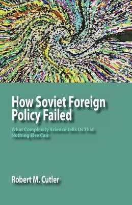 How Soviet Foreign Policy Failed: What Complexity Science Tells Us That Nothing Else Can by Cutler, Robert M.
