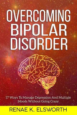 Overcoming Bipolar Disorder: 17 Ways To Manage Depression And Multiple Moods Without Going Crazy by Elsworth, Renae K.