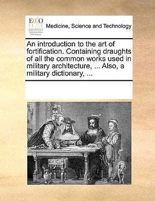An Introduction to the Art of Fortification. Containing Draughts of All the Common Works Used in Military Architecture, ... Also, a Military Dictionar by Multiple Contributors