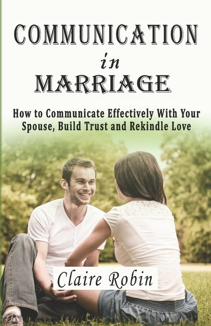 Communication In Marriage: How to Communicate Effectively With Your Spouse, Build Trust and Rekindle Love by Robin, Claire