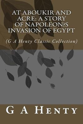 At Aboukir and Acre: A Story of Napoleon's Invasion of Egypt: (G A Henty Classic Collection) by Henty, G. a.