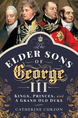 The Elder Sons of George III: Kings, Princes, and a Grand Old Duke by Curzon, Catherine