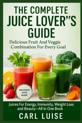 The Complete Juice Lover's Guide: Delicious Fruit And Veggie Combination For Every Goal: Juices For Energy, Immunity, Weight Loss And Beauty-All In On by Luise, Carl