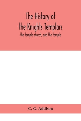 The History Of The Knights Templars: The Temple Church, And The Temple by C G Addison