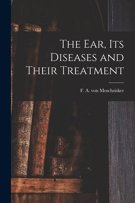 The Ear, Its Diseases and Their Treatment by Moschzisker, F. A. Von (Franz Adolph)