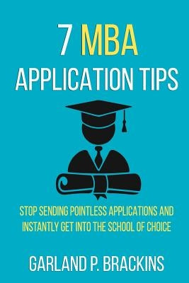 7 MBA Application Tips: Stop Sending Pointless Applications And Instantly Get Into The School Of Choice by Brackins, Garland P.