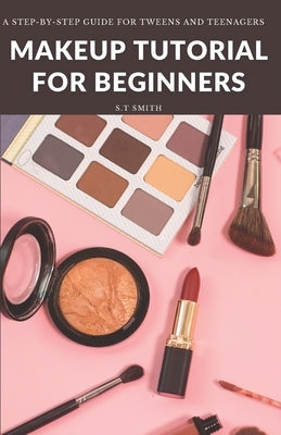 Makeup Tutorial for Begninners: A Step-by-Step Guide for Tweens and Teenagers by Smith, S. T.