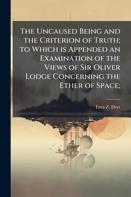 The Uncaused Being and the Criterion of Truth; to Which is Appended an Examination of the Views of Sir Oliver Lodge Concerning the Ether of Space; by Derr, Ezra Z.