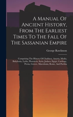 A Manual Of Ancient History, From The Earliest Times To The Fall Of The Sassanian Empire: Comprising The History Of Chaldaea, Assyria, Media, Babyloni by Rawlinson, George