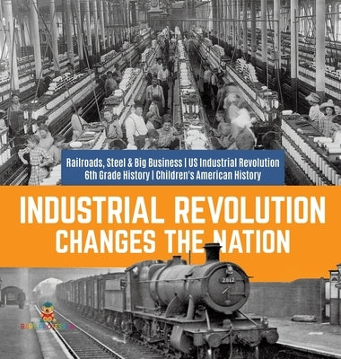 Industrial Revolution Changes the Nation Railroads, Steel & Big Business US Industrial Revolution 6th Grade History Children's American History by Baby Professor