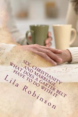Sex. Christianity and Marriage: What Does a Garter Belt Have to Do with it: What Does A Garter Belt Have to Do with It? by Robinson, Lila