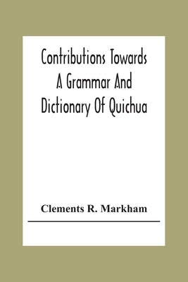 Contributions Towards A Grammar And Dictionary Of Quichua by R. Markham, Clements