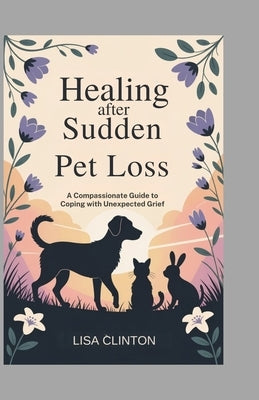 Healing After Sudden Pet Loss: A Compassionate Guide to Coping with Unexpected Grief by Clinton, Lisa