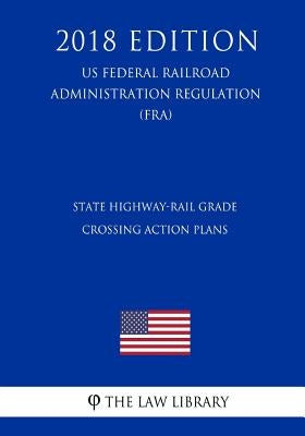 State Highway-Rail Grade Crossing Action Plans (US Federal Railroad Administration Regulation) (FRA) (2018 Edition) by The Law Library