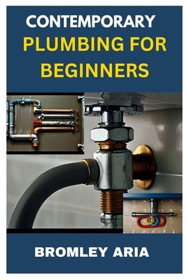 Contemporary Plumbing for Beginners: An Easy Guide to Understanding and Mastering Plumbing Basics by Aria, Bromley