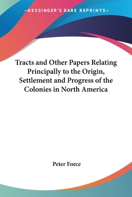 Tracts and Other Papers Relating Principally to the Origin, Settlement and Progress of the Colonies in North America by Force, Peter