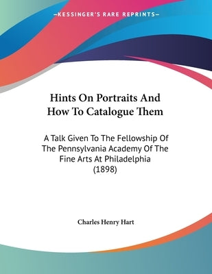 Hints On Portraits And How To Catalogue Them: A Talk Given To The Fellowship Of The Pennsylvania Academy Of The Fine Arts At Philadelphia (1898) by Hart, Charles Henry
