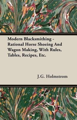 Modern Blacksmithing - Rational Horse Shoeing and Wagon Making, with Rules, Tables, Recipes, Etc. by Holmstrom, J. G.