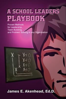 A School Leaders Playbook: Proven Methods for Leadership, Team Building, and Problem Solving in any Organization by Akenhead Ed D., James E.