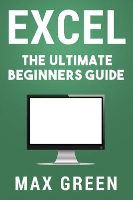 Excel: The Ultimate Beginners Guide by Green, Max