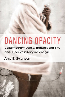 Dancing Opacity: Contemporary Dance, Transnationalism, and Queer Possibility in Senegal by Swanson, Amy E.