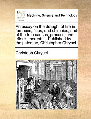 An essay on the draught of fire in furnaces, flues, and chimnies, and of the true causes, process, and effects thereof: ... Published by the patentee, by Chrysel, Christoph
