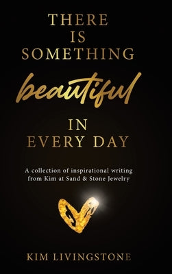 There Is Something Beautiful in Every Day: A Collection of Inspirational Writing From Kim at Sand & Stone Jewelry by Livingstone, Kim