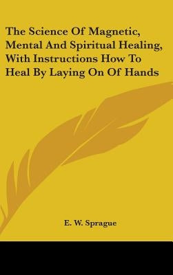 The Science of Magnetic, Mental and Spiritual Healing, with Instructions How to Heal by Laying on of Hands by Sprague, E. W.