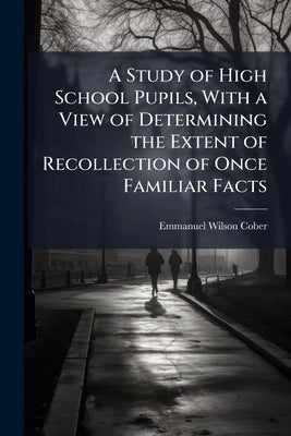 A Study of High School Pupils, With a View of Determining the Extent of Recollection of Once Familiar Facts by Cober, Emmanuel Wilson