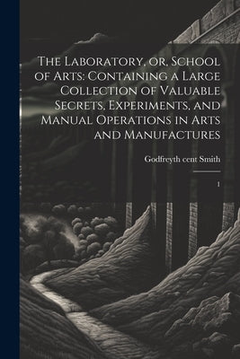 The Laboratory, or, School of Arts: Containing a Large Collection of Valuable Secrets, Experiments, and Manual Operations in Arts and Manufactures: 1 by Smith, Godfrey