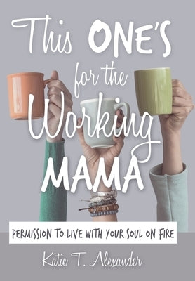This One's for the Working Mama: Permission to Live with Your Soul on Fire by Alexander, Katie T.