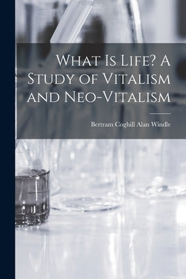 What is Life? A Study of Vitalism and Neo-vitalism by Windle, Bertram Coghill Alan