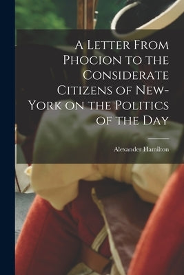 A Letter From Phocion to the Considerate Citizens of New-York on the Politics of the Day [microform] by Hamilton, Alexander 1757-1804