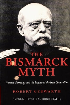 The Bismarck Myth: Weimar Germany and the Legacy of the Iron Chancellor by Gerwarth, Robert