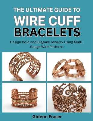 The Ultimate Guide to Wire Cuff Bracelets: Design Bold and Elegant Jewelry Using Multi-Gauge Wire Patterns by Fraser, Gideon