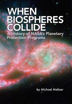 When Biospheres Collide: A History of NASA's Planetary Protection Programs (NASA History publication SP-2011-4234) by Meltzer, Michael