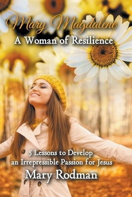 Mary Magdalene a Woman of Resilience: 5 Lessons to Develop an Irrepressible Passion for Jesus by Rodman, Mary