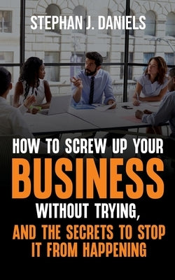 How to Screw Up Your Business Without Trying, And the Secrets to Stop It From Happening by Daniels, Stephan J.