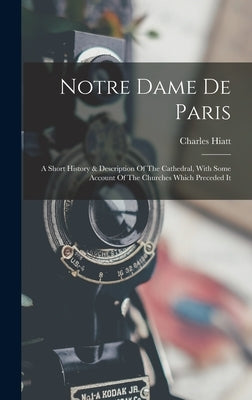 Notre Dame De Paris: A Short History & Description Of The Cathedral, With Some Account Of The Churches Which Preceded It by Hiatt, Charles
