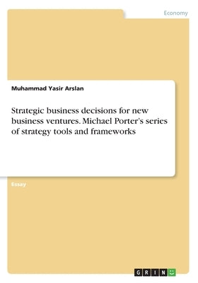 Strategic business decisions for new business ventures. Michael Porter's series of strategy tools and frameworks by Arslan, Muhammad Yasir