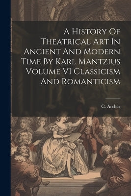A History Of Theatrical Art In Ancient And Modern Time By Karl Mantzius Volume VI Classicism And Romanticism by C Archer