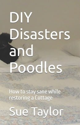 DIY Disasters and Poodles: How to stay sane while restoring a Cottage by Taylor, Sue M.