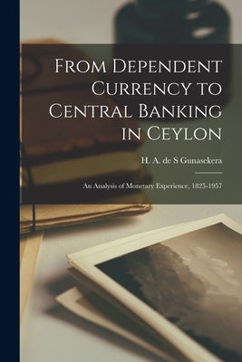 From Dependent Currency to Central Banking in Ceylon; an Analysis of Monetary Experience, 1825-1957 by Gunasekera, H. A. de S.
