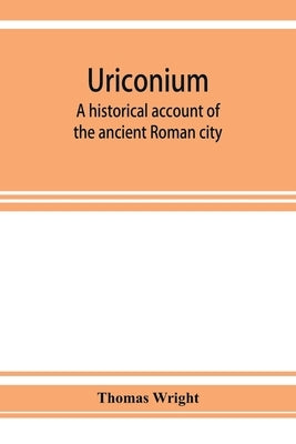 Uriconium; a historical account of the ancient Roman city, and of the excavations made upon its site, at Wroxeter, in Shropshire, forming a sketch of by Wright, Thomas