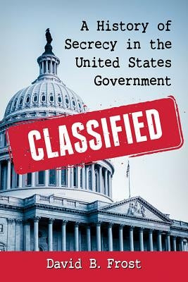 Classified: A History of Secrecy in the United States Government by Frost, David B.