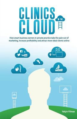 Clinics in the Cloud: How Smart Business Owners in Private Practice Take the Pain Out of Marketing, Increase Profitability and Attract More by Yilmaz, Yalcin